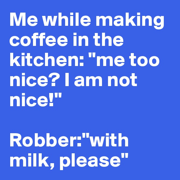 Me while making coffee in the kitchen: "me too nice? I am not nice!"

Robber:"with milk, please"