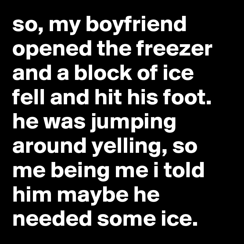 so, my boyfriend opened the freezer and a block of ice fell and hit his foot. he was jumping around yelling, so me being me i told him maybe he needed some ice.