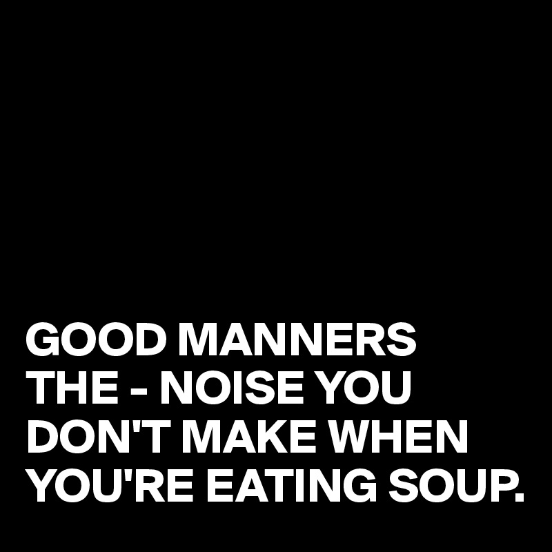 





GOOD MANNERS
THE - NOISE YOU DON'T MAKE WHEN YOU'RE EATING SOUP.