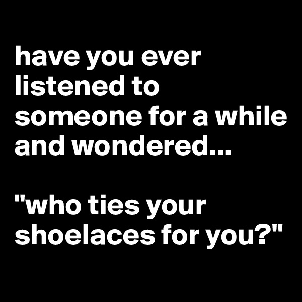 
have you ever listened to someone for a while and wondered...

"who ties your shoelaces for you?"