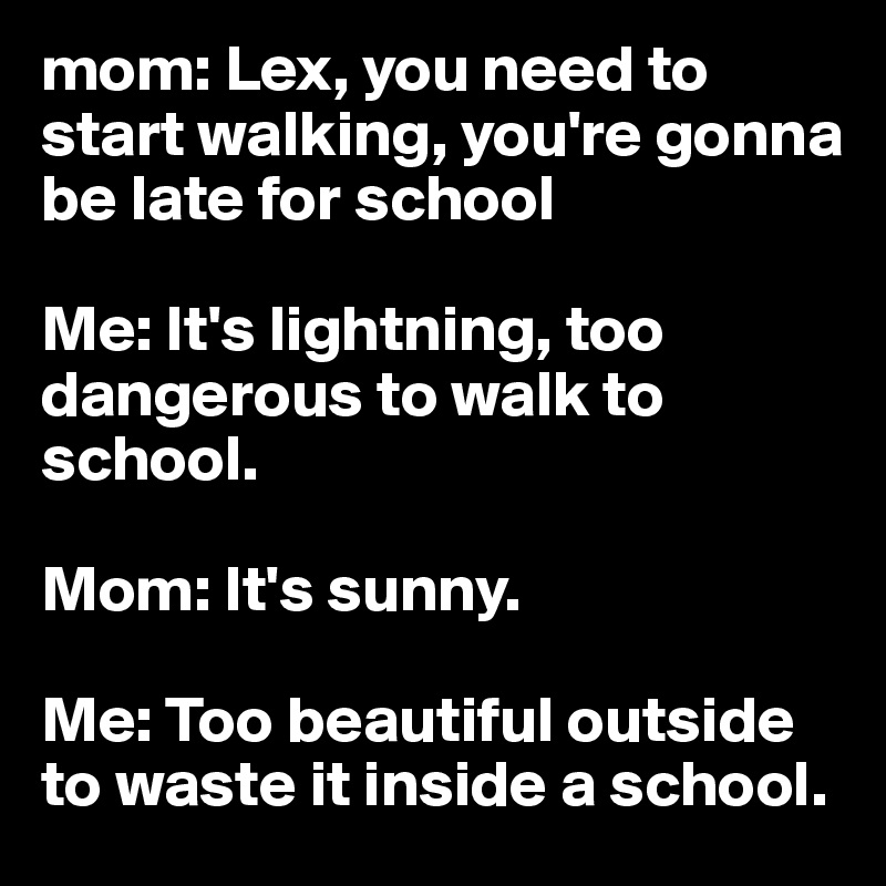 mom: Lex, you need to start walking, you're gonna be late for school 

Me: It's lightning, too dangerous to walk to school. 

Mom: It's sunny.

Me: Too beautiful outside to waste it inside a school. 