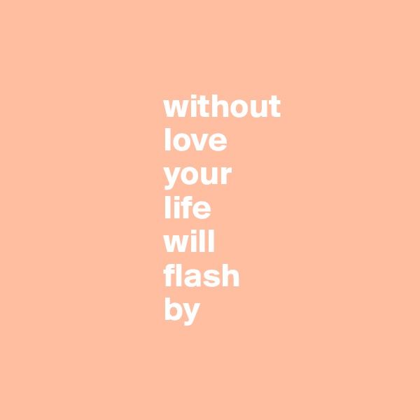             

                     without 
                     love
                     your 
                     life 
                     will 
                     flash 
                     by


