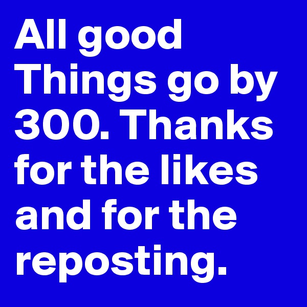 All good Things go by 300. Thanks for the likes and for the reposting.