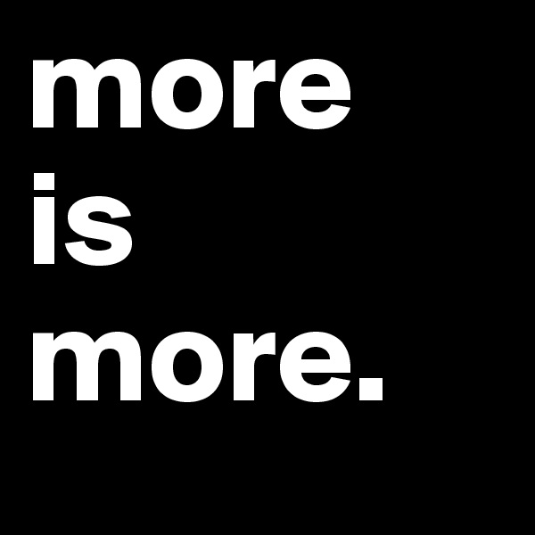 more 
is more. 