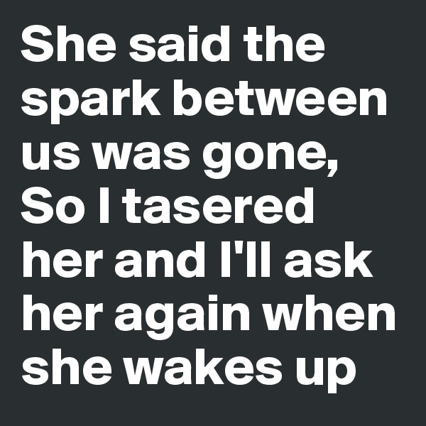 She said the spark between us was gone, So I tasered her and I'll ask her again when she wakes up