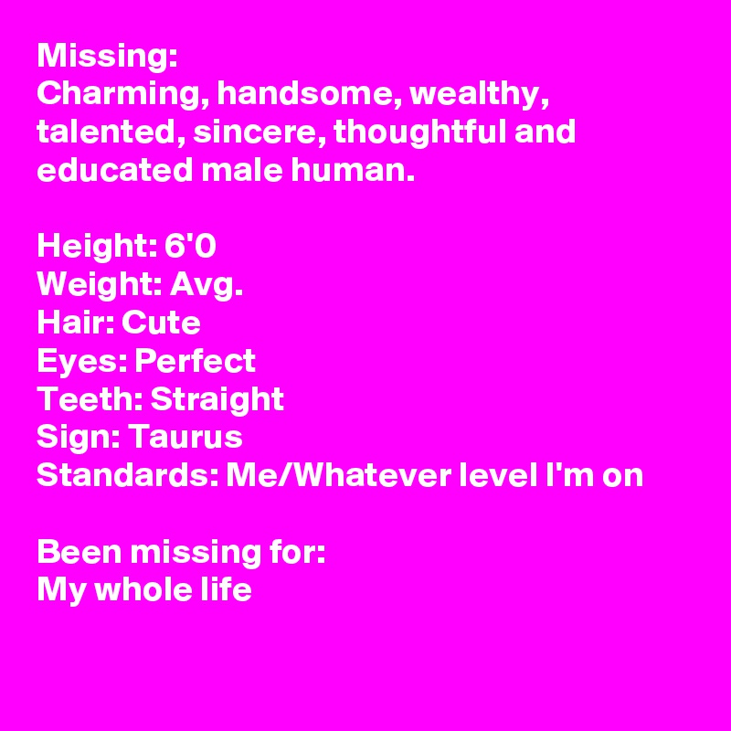 Missing: 
Charming, handsome, wealthy, talented, sincere, thoughtful and educated male human.

Height: 6'0
Weight: Avg.
Hair: Cute
Eyes: Perfect
Teeth: Straight
Sign: Taurus
Standards: Me/Whatever level I'm on

Been missing for:
My whole life

   