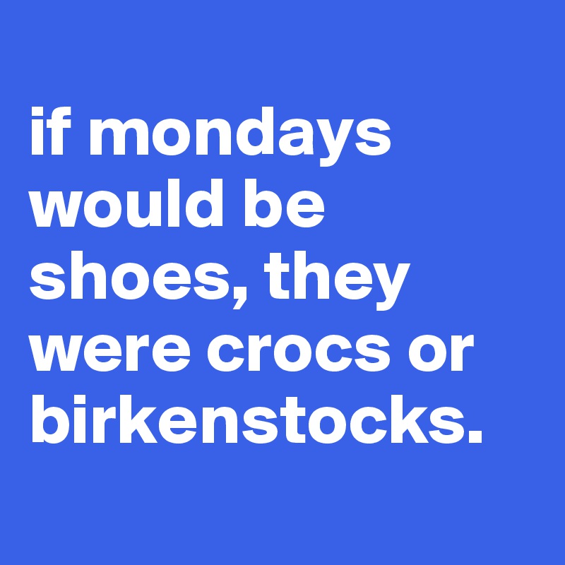 
if mondays would be shoes, they were crocs or birkenstocks.
