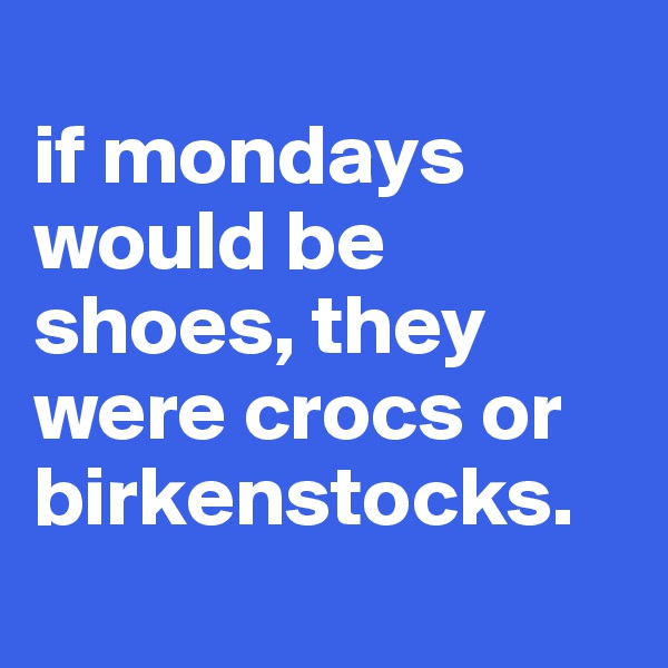 
if mondays would be shoes, they were crocs or birkenstocks.

