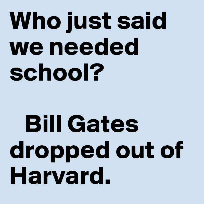 Who just said we needed school?

   Bill Gates dropped out of Harvard. 