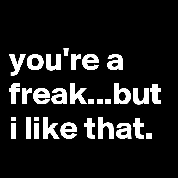 
you're a freak...but i like that.