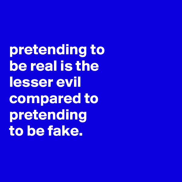 

pretending to
be real is the
lesser evil
compared to pretending
to be fake.

