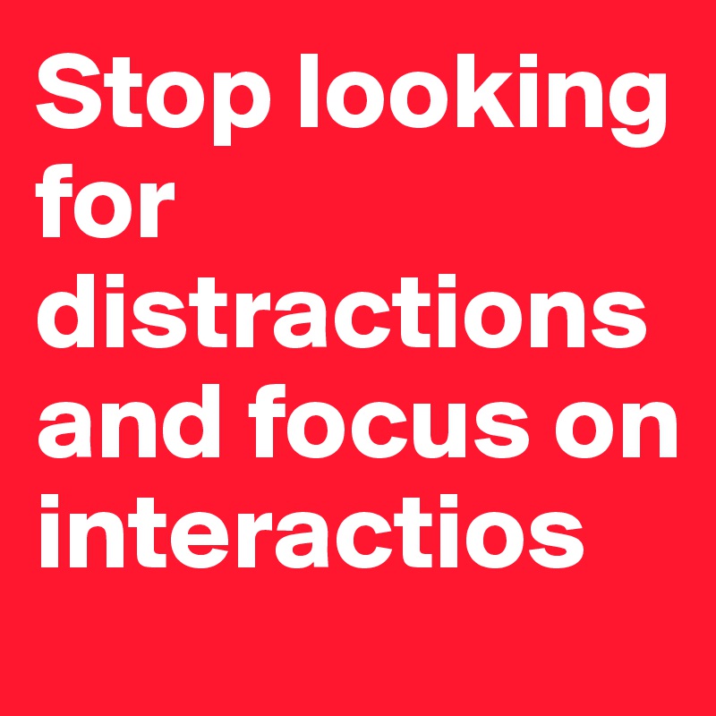 Stop looking for distractions and focus on interactios