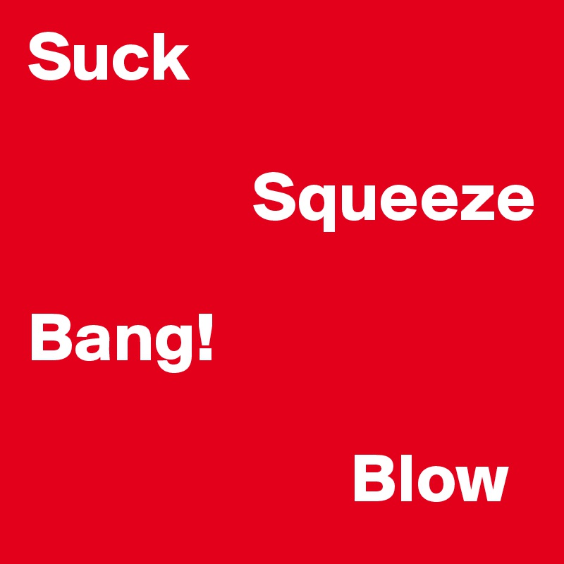 Suck

                Squeeze

Bang!

                       Blow
