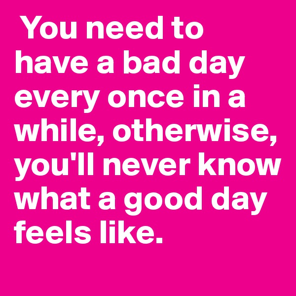  You need to have a bad day every once in a while, otherwise, you'll never know what a good day feels like.