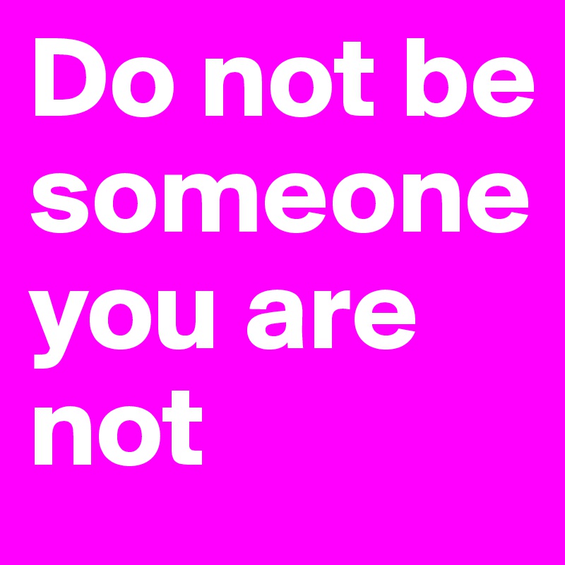 Do not be someone you are not