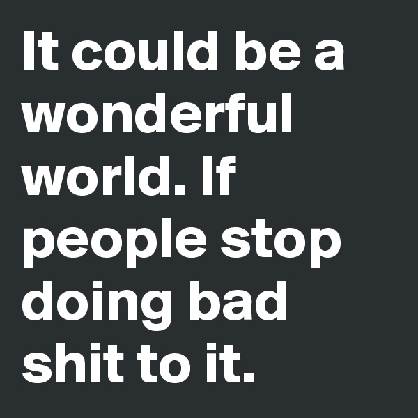 It could be a wonderful world. If people stop doing bad shit to it.