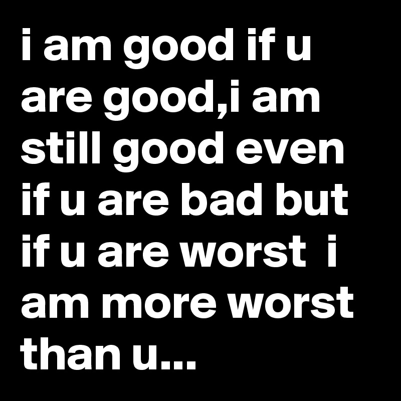 i am good if u are good,i am still good even if u are bad but if u are worst  i am more worst than u...