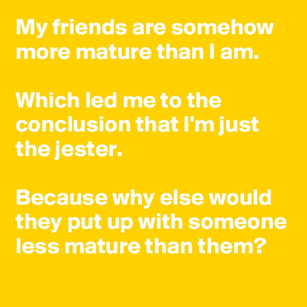My friends are somehow more mature than I am.

Which led me to the conclusion that I'm just the jester.

Because why else would they put up with someone less mature than them?