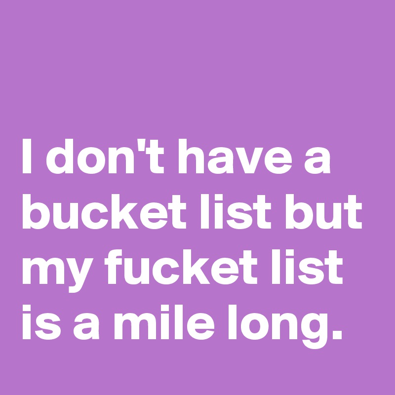 

I don't have a bucket list but my fucket list is a mile long.