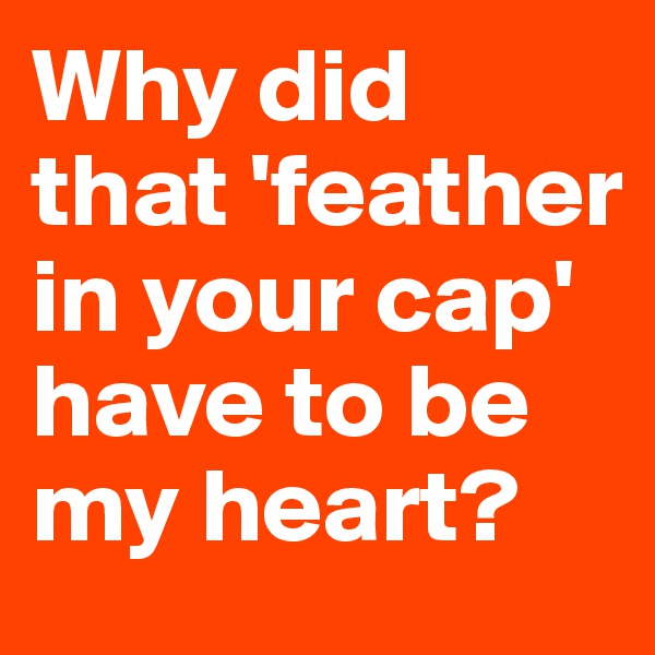 Why did that 'feather in your cap' have to be my heart?
