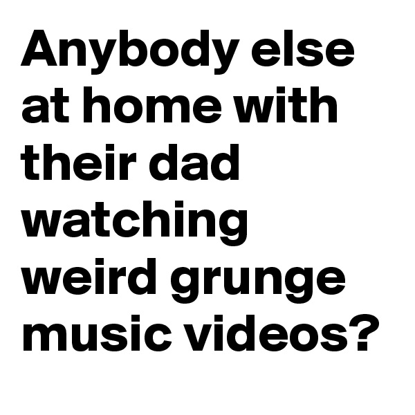 Anybody else at home with their dad watching weird grunge music videos?