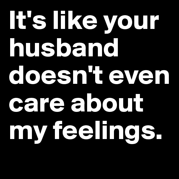 It's like your husband doesn't even care about my feelings.