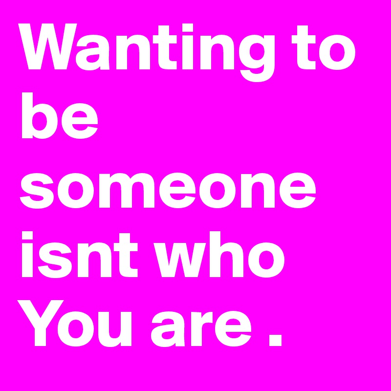 Wanting to be someone isnt who You are .  