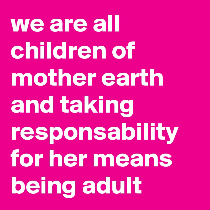 we are all children of mother earth
and taking responsability for her means being adult