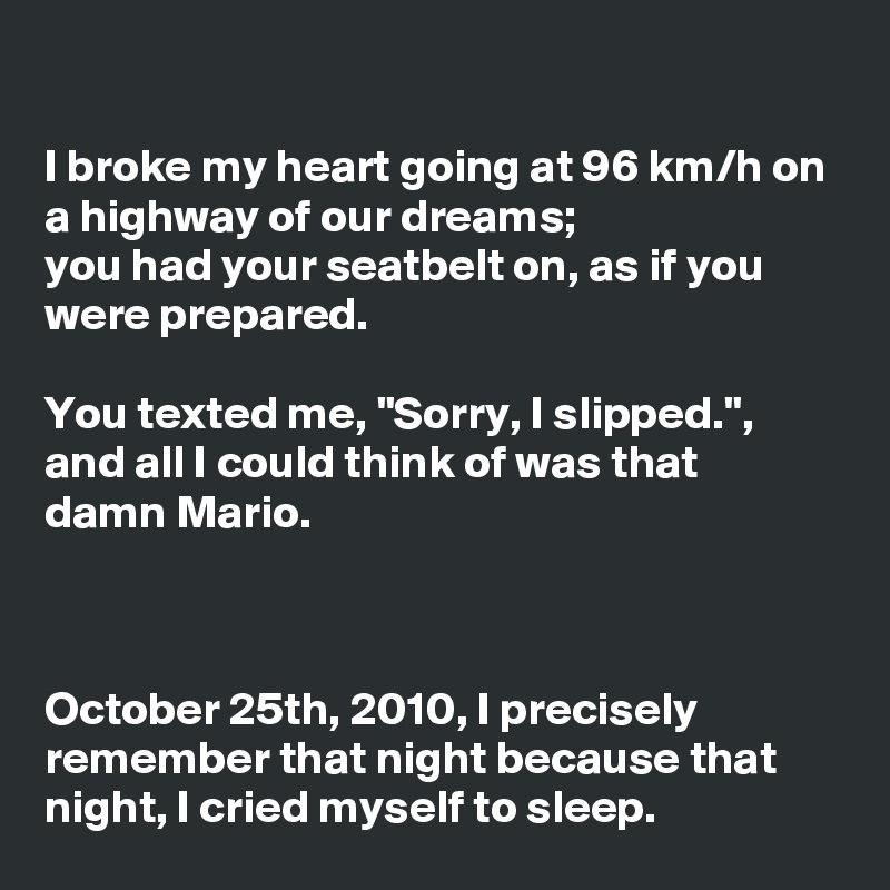 

I broke my heart going at 96 km/h on a highway of our dreams;
you had your seatbelt on, as if you were prepared.

You texted me, "Sorry, I slipped.", and all I could think of was that damn Mario.



October 25th, 2010, I precisely remember that night because that night, I cried myself to sleep.