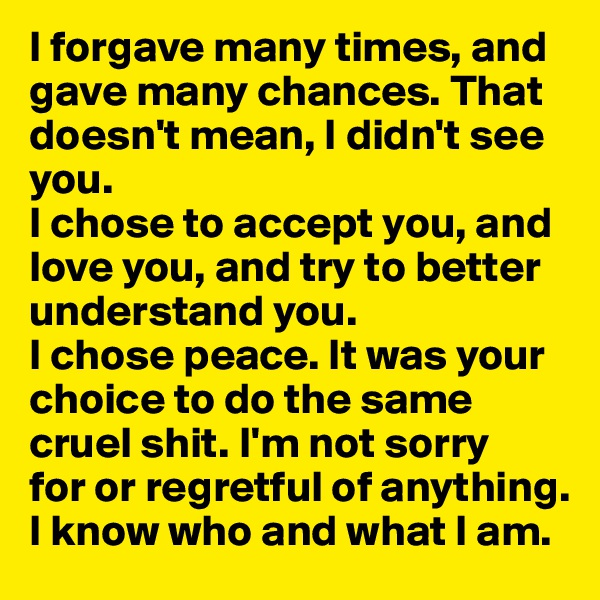 I forgave many times, and gave many chances. That doesn't mean, I didn't see you. 
I chose to accept you, and love you, and try to better understand you. 
I chose peace. It was your choice to do the same cruel shit. I'm not sorry 
for or regretful of anything. I know who and what I am.