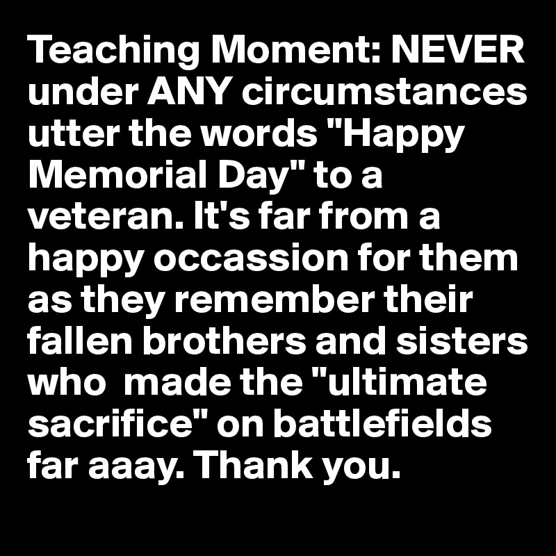 Teaching Moment: NEVER under ANY circumstances utter the words "Happy Memorial Day" to a veteran. It's far from a happy occassion for them as they remember their fallen brothers and sisters who  made the "ultimate sacrifice" on battlefields far aaay. Thank you.