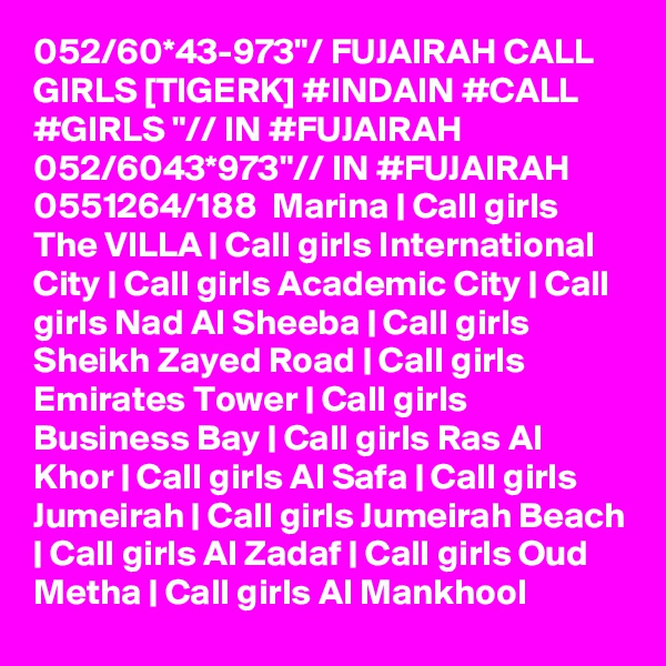 052/60*43-973"/ FUJAIRAH CALL GIRLS [TIGERK] #INDAIN #CALL #GIRLS "// IN #FUJAIRAH 052/6043*973"// IN #FUJAIRAH  0551264/188  Marina | Call girls The VILLA | Call girls International City | Call girls Academic City | Call girls Nad Al Sheeba | Call girls Sheikh Zayed Road | Call girls Emirates Tower | Call girls Business Bay | Call girls Ras Al Khor | Call girls Al Safa | Call girls Jumeirah | Call girls Jumeirah Beach | Call girls Al Zadaf | Call girls Oud Metha | Call girls Al Mankhool