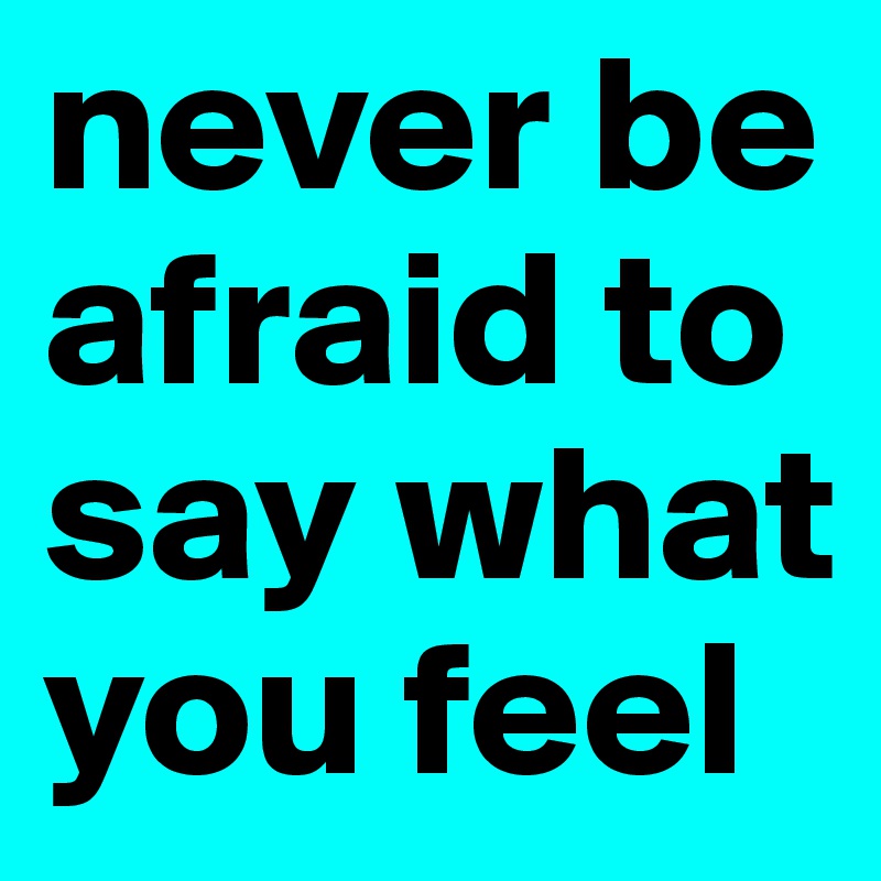 never be afraid to say what you feel