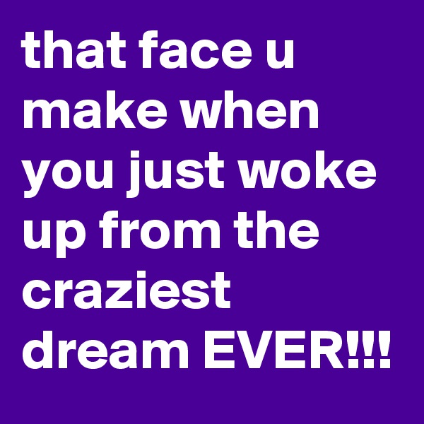 that face u make when you just woke up from the craziest dream EVER!!!