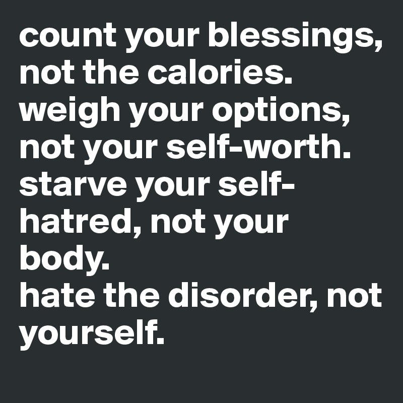 count your blessings, not the calories.
weigh your options, not your self-worth.
starve your self-hatred, not your body.
hate the disorder, not yourself.