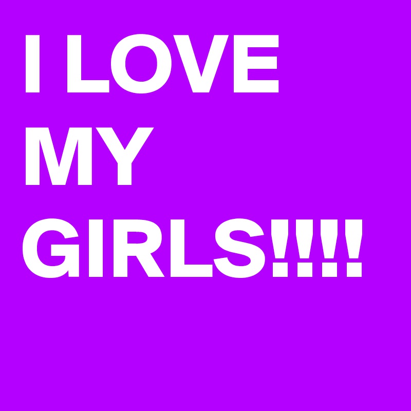 I LOVE MY GIRLS!!!!
