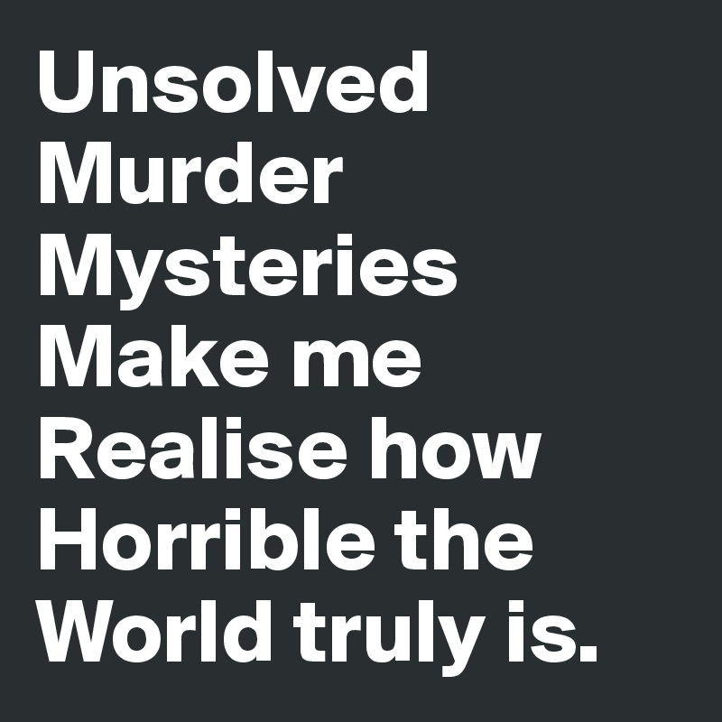 Unsolved Murder Mysteries
Make me 
Realise how Horrible the World truly is.