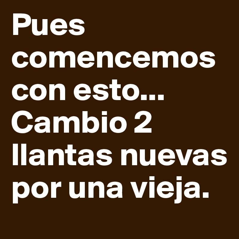 Pues comencemos con esto... Cambio 2 llantas nuevas por una vieja.