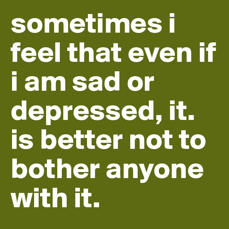 sometimes i feel that even if i am sad or depressed, it. is better not to bother anyone with it.
