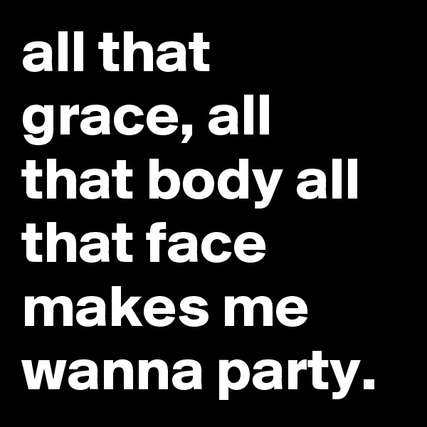 all that grace, all that body all that face makes me wanna party.