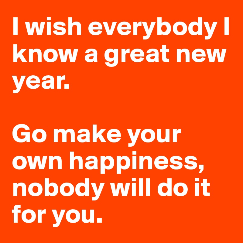 I wish everybody I know a great new year. 

Go make your own happiness, nobody will do it for you. 