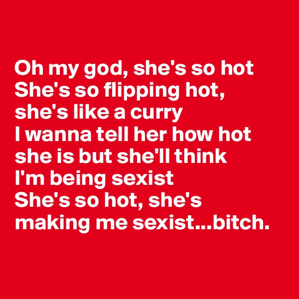 

Oh my god, she's so hot
She's so flipping hot, 
she's like a curry
I wanna tell her how hot she is but she'll think 
I'm being sexist
She's so hot, she's 
making me sexist...bitch.

