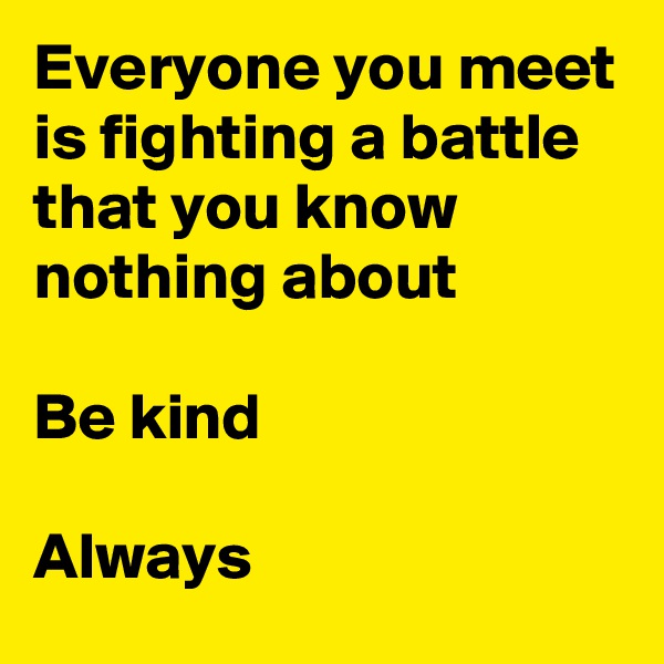 Everyone you meet is fighting a battle that you know nothing about

Be kind

Always