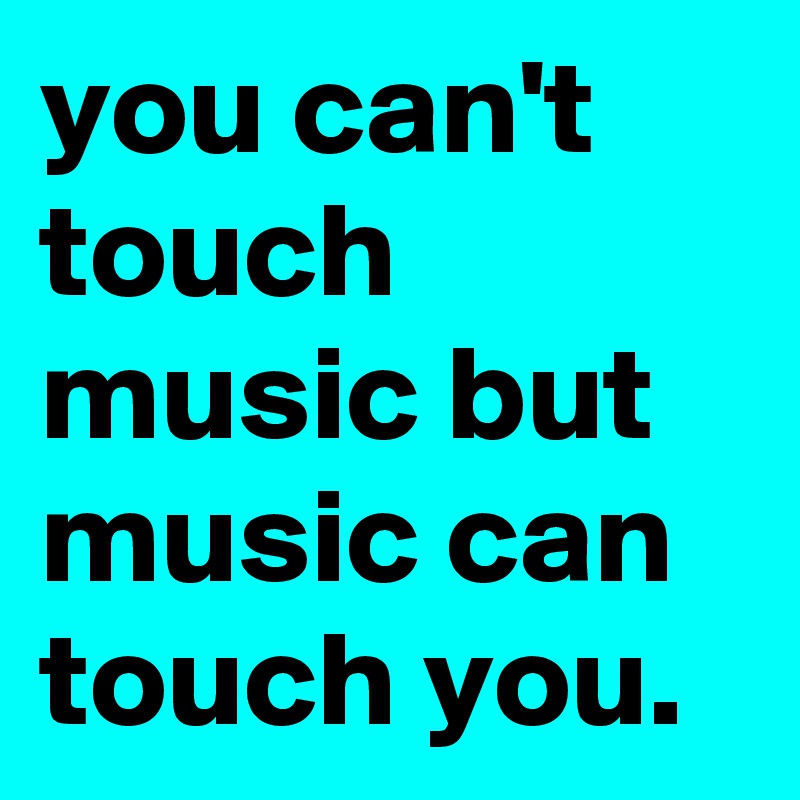 you can't touch music but music can touch you. 