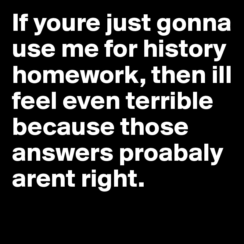 If youre just gonna use me for history homework, then ill feel even terrible because those answers proabaly arent right.