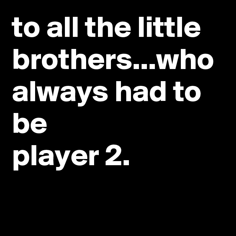 to all the little brothers...who always had to be
player 2.