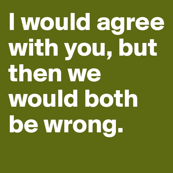 I would agree with you, but then we would both be wrong.