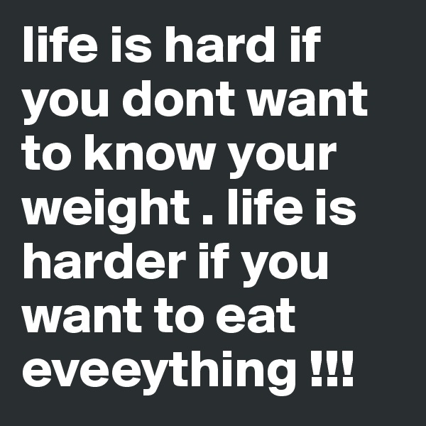 life is hard if you dont want to know your weight . life is harder if you want to eat eveeything !!! 