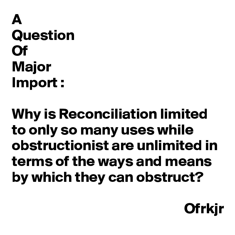 A
Question
Of
Major
Import :

Why is Reconciliation limited to only so many uses while obstructionist are unlimited in terms of the ways and means by which they can obstruct?

                                                          Ofrkjr