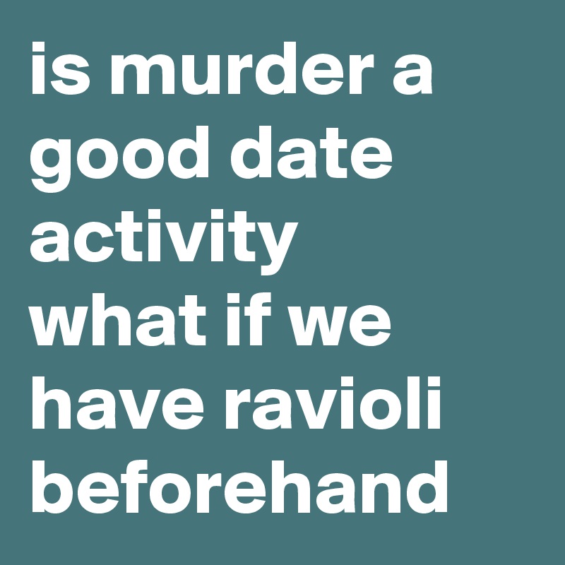 is murder a good date activity
what if we have ravioli beforehand